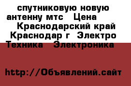 спутниковую новую антенну мтс › Цена ­ 6 000 - Краснодарский край, Краснодар г. Электро-Техника » Электроника   